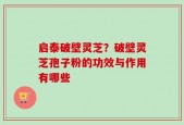 启泰破壁灵芝？破壁灵芝孢子粉的功效与作用有哪些