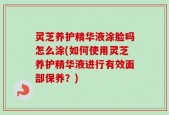 灵芝养护精华液涂脸吗怎么涂(如何使用灵芝养护精华液进行有效面部保养？)
