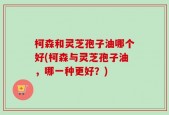 柯森和灵芝孢子油哪个好(柯森与灵芝孢子油，哪一种更好？)