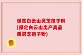 保定白云山灵芝孢子粉(保定白云山出产高品质灵芝孢子粉)