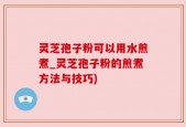 灵芝孢子粉可以用水煎煮_灵芝孢子粉的煎煮方法与技巧)