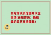 白蛇传说灵芝图片大全高清(白蛇传说：最精美的灵芝高清图集)