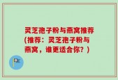 灵芝孢子粉与燕窝推荐(推荐：灵芝孢子粉与燕窝，谁更适合你？)