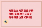无锡金三元灵芝孢子粉价格(无锡金三元灵芝孢子粉售价正式揭晓)