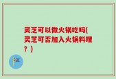 灵芝可以做火锅吃吗(灵芝可否加入火锅料理？)