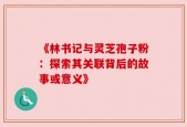 《林书记与灵芝孢子粉：探索其关联背后的故事或意义》