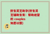 野生灵芝助孕(野生灵芝辅助生育：帮助绝望的 couples 如愿以偿)