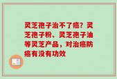 灵芝孢子治不了癌？灵芝孢子粉、灵芝孢子油等灵芝产品，对治癌防癌有没有功效