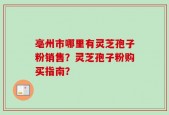 亳州市哪里有灵芝孢子粉销售？灵芝孢子粉购买指南？