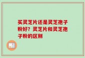买灵芝片还是灵芝孢子粉好？灵芝片和灵芝孢子粉的区别