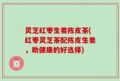 灵芝红枣生姜陈皮茶(红枣灵芝茶配陈皮生姜，助健康的好选择)