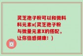 灵芝孢子粉可以和微料料元素x(灵芝孢子粉与微量元素X的搭配，让你倍感健康！)
