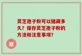 灵芝孢子粉可以储藏多久？保存灵芝孢子粉的方法和注意事项？