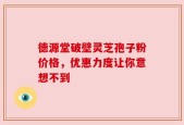 德源堂破壁灵芝孢子粉价格，优惠力度让你意想不到