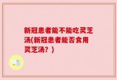 新冠患者能不能吃灵芝汤(新冠患者能否食用灵芝汤？)