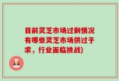 目前灵芝市场过剩情况有哪些灵芝市场供过于求，行业面临挑战)
