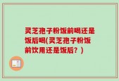 灵芝孢子粉饭前喝还是饭后喝(灵芝孢子粉饭前饮用还是饭后？)