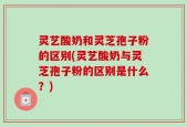 灵艺酸奶和灵芝孢子粉的区别(灵艺酸奶与灵芝孢子粉的区别是什么？)