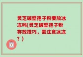 灵芝破壁孢子粉要放冰冻吗(灵芝破壁孢子粉存放技巧，需注意冰冻？)