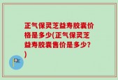 正气保灵芝益寿胶囊价格是多少(正气保灵芝益寿胶囊售价是多少？)