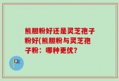 熊胆粉好还是灵芝孢子粉好(熊胆粉与灵芝孢子粉：哪种更优？
