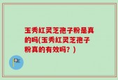 玉秀红灵芝孢子粉是真的吗(玉秀红灵芝孢子粉真的有效吗？)