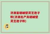 济源富硒破壁灵芝孢子粉(济源出产高硒破壁灵芝孢子粉)