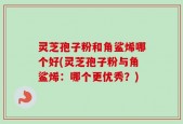 灵芝孢子粉和角鲨烯哪个好(灵芝孢子粉与角鲨烯：哪个更优秀？)
