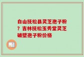 白山抚松县灵芝孢子粉？吉林抚松玉秀堂灵芝破壁孢子粉价格