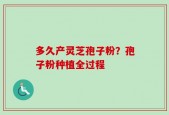多久产灵芝孢子粉？孢子粉种植全过程