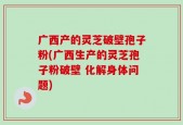 广西产的灵芝破壁孢子粉(广西生产的灵芝孢子粉破壁 化解身体问题)