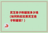 灵芝孢子粉罐装多少钱(如何购买优质灵芝孢子粉罐装？)