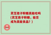 灵芝孢子粉糖高能吃吗(灵芝孢子粉糖，能否成为高能食品？)