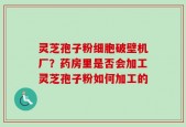 灵芝孢子粉细胞破壁机厂？药房里是否会加工灵芝孢子粉如何加工的
