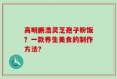 高明鹏浩灵芝孢子粉饭？一款养生美食的制作方法？