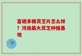 富硒多糖灵芝片怎么样？河南最大灵芝种植基地