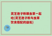 灵芝孢子粉跟虫草一起吃(灵芝孢子粉与虫草饮食搭配的益处)