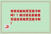有肾炎能和灵芝孢子粉吗？？探讨肾炎患者是否适合食用灵芝孢子粉？