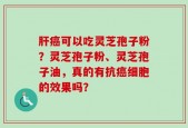 肝癌可以吃灵芝孢子粉？灵芝孢子粉、灵芝孢子油，真的有抗癌细胞的效果吗？