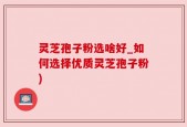 灵芝孢子粉选啥好_如何选择优质灵芝孢子粉)