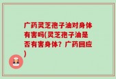 广药灵芝孢子油对身体有害吗(灵芝孢子油是否有害身体？广药回应)