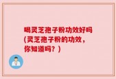 喝灵芝孢子粉功效好吗(灵芝孢子粉的功效，你知道吗？)