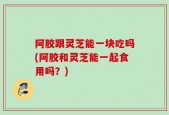 阿胶跟灵芝能一块吃吗(阿胶和灵芝能一起食用吗？)