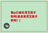 做pd1能吃灵芝孢子粉吗(能食用灵芝孢子粉吗？)