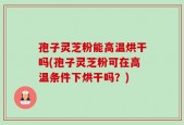 孢子灵芝粉能高温烘干吗(孢子灵芝粉可在高温条件下烘干吗？)