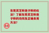 东莞灵芝粉孢子粉的吃法？了解东莞灵芝粉孢子粉的功效及正确食用方法？