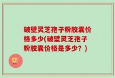 破壁灵芝孢子粉胶囊价格多少(破壁灵芝孢子粉胶囊价格是多少？)