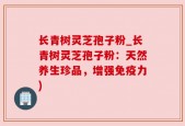 长青树灵芝孢子粉_长青树灵芝孢子粉：天然养生珍品，增强免疫力)