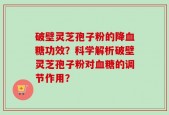 破壁灵芝孢子粉的降血糖功效？科学解析破壁灵芝孢子粉对血糖的调节作用？