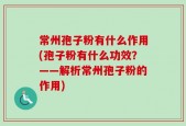 常州孢子粉有什么作用(孢子粉有什么功效？——解析常州孢子粉的作用)